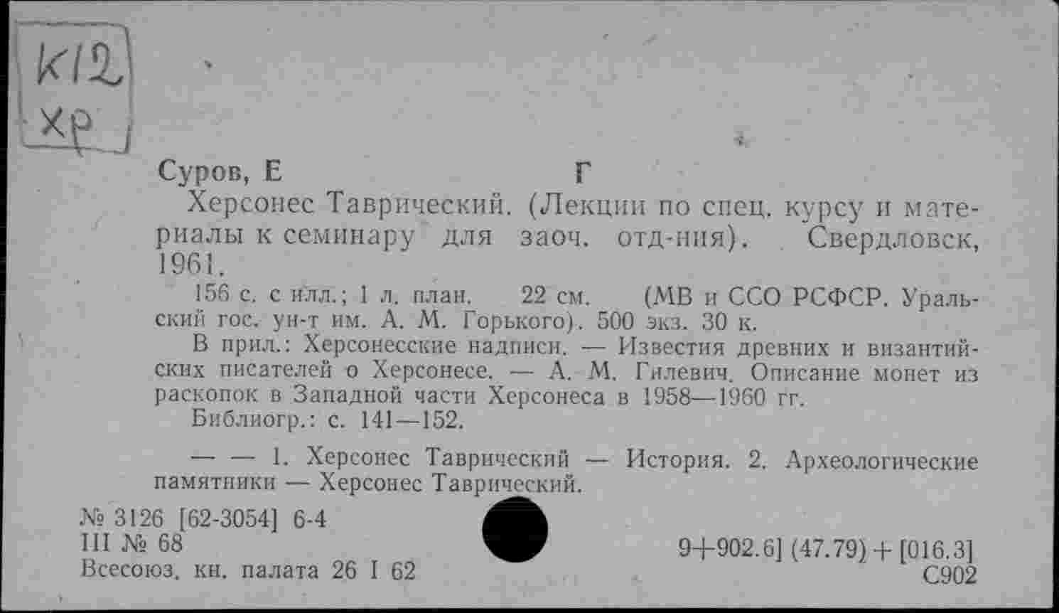 ﻿Суров, Е	Г
Херсонес Таврический. (Лекции по спец, курсу и материалы к семинару для заоч. отд-ния). Свердловск, 1961.
156 с. с илл.; 1 л. план. 22 см. (МВ и ССО РСФСР. Уральский гос. ун-т им. А. М. Горького). 500 экз. 30 к.
В прил.: Херсонесские надписи. — Известия древних и византийских писателей о Херсонесе. — А. М. Гилевич. Описание монет из раскопок в Западной части Херсонеса в 1958—1960 гг.
Библиогр.: с. 141—152.
— — 1. Херсонес Таврический — История. 2. Археологические памятники — Херсонес Таврический.
№ 3126 [62-3054] 6-4
111 № 68	9+902.6] (47.79) +[016.3]
Всесоюз. кн. палата 26 I 62	С902